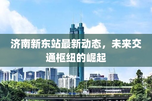濟(jì)南新東站最新動(dòng)態(tài)，未來(lái)交通樞紐的崛起