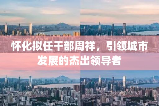 懷化擬任干部周祥，引領城市發(fā)展的杰出領導者