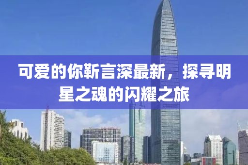 可愛的你靳言深最新，探尋明星之魂的閃耀之旅