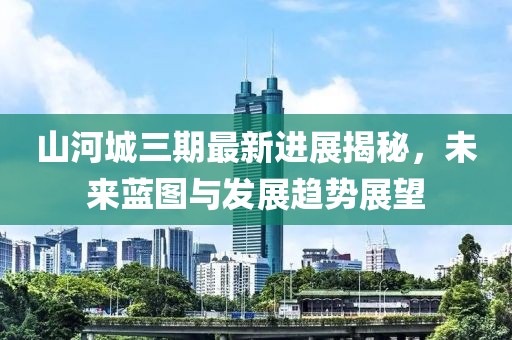 山河城三期最新進展揭秘，未來藍(lán)圖與發(fā)展趨勢展望