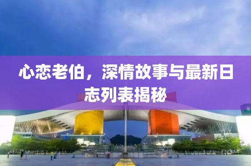 心戀老伯，深情故事與最新日志列表揭秘