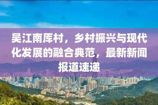 吳江南厙村，鄉(xiāng)村振興與現(xiàn)代化發(fā)展的融合典范，最新新聞報道速遞