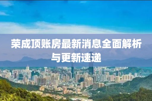 榮成頂賬房最新消息全面解析與更新速遞
