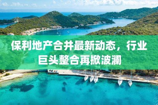 保利地產(chǎn)合并最新動態(tài)，行業(yè)巨頭整合再掀波瀾