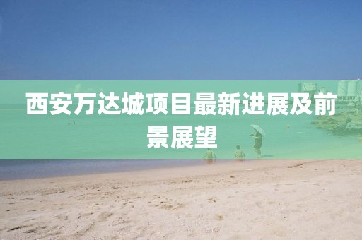 西安萬(wàn)達(dá)城項(xiàng)目最新進(jìn)展及前景展望