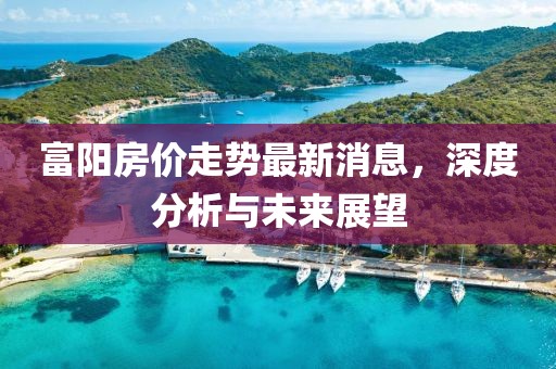富陽房價(jià)走勢最新消息，深度分析與未來展望