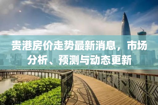 貴港房價走勢最新消息，市場分析、預測與動態(tài)更新