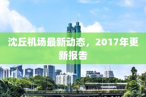 沈丘機(jī)場最新動態(tài)，2017年更新報告