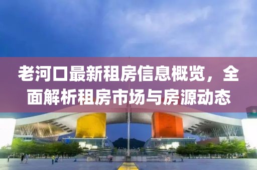 老河口最新租房信息概覽，全面解析租房市場與房源動態(tài)