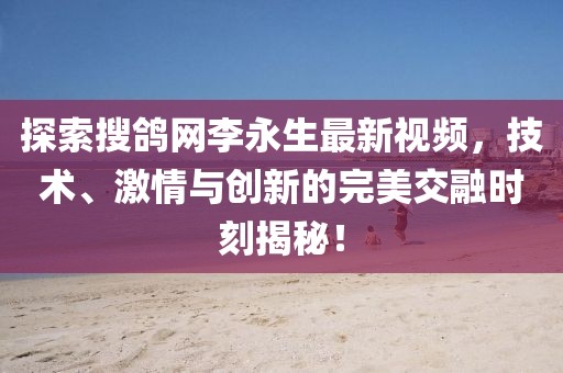 探索搜鴿網(wǎng)李永生最新視頻，技術(shù)、激情與創(chuàng)新的完美交融時(shí)刻揭秘！