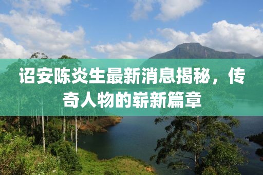 詔安陳炎生最新消息揭秘，傳奇人物的嶄新篇章