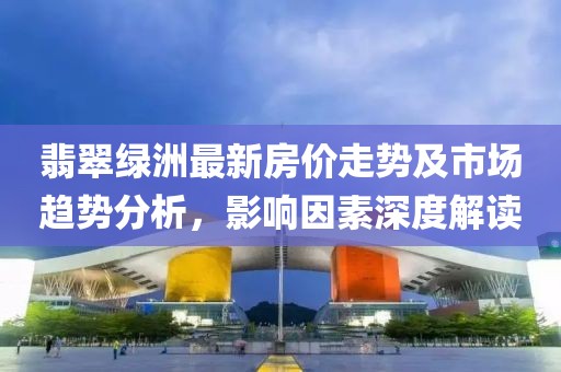翡翠綠洲最新房?jī)r(jià)走勢(shì)及市場(chǎng)趨勢(shì)分析，影響因素深度解讀