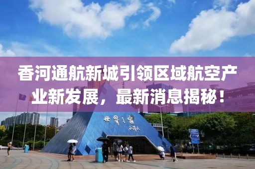 香河通航新城引領(lǐng)區(qū)域航空產(chǎn)業(yè)新發(fā)展，最新消息揭秘！