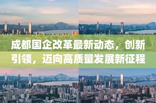 成都國企改革最新動態(tài)，創(chuàng)新引領(lǐng)，邁向高質(zhì)量發(fā)展新征程