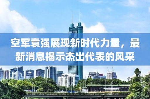 空軍袁強展現(xiàn)新時代力量，最新消息揭示杰出代表的風(fēng)采