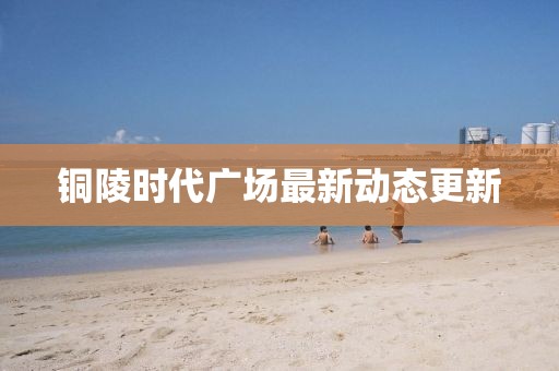 銅陵時(shí)代廣場(chǎng)最新動(dòng)態(tài)更新