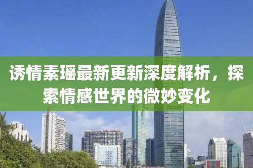 誘情素瑤最新更新深度解析，探索情感世界的微妙變化