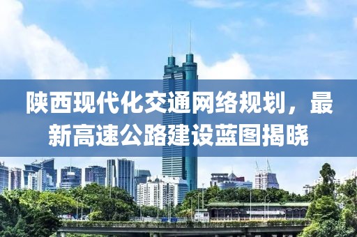 陜西現(xiàn)代化交通網(wǎng)絡(luò)規(guī)劃，最新高速公路建設(shè)藍(lán)圖揭曉
