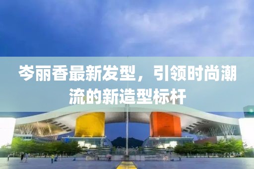 岑麗香最新發(fā)型，引領(lǐng)時尚潮流的新造型標(biāo)桿
