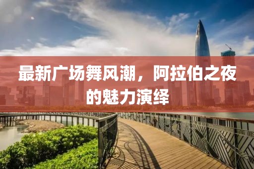 最新廣場舞風(fēng)潮，阿拉伯之夜的魅力演繹