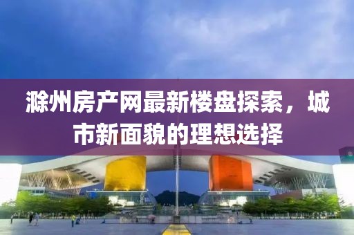 滁州房產(chǎn)網(wǎng)最新樓盤探索，城市新面貌的理想選擇