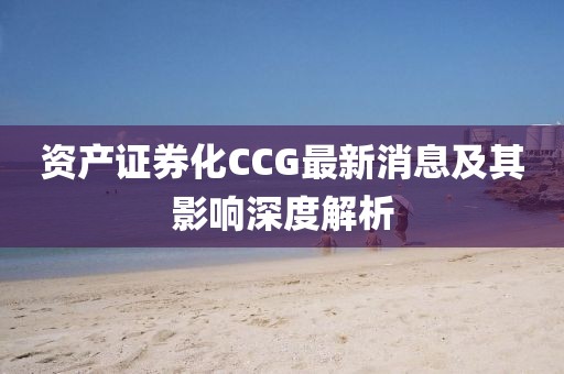 資產(chǎn)證券化CCG最新消息及其影響深度解析