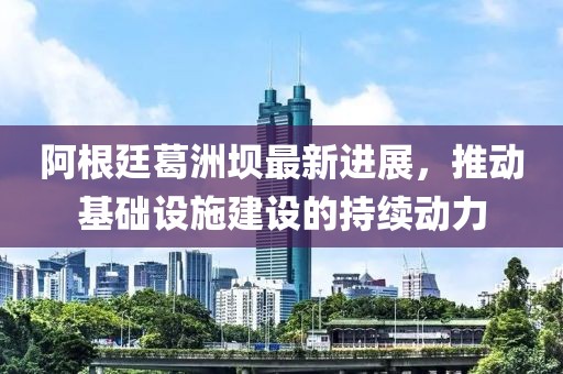 阿根廷葛洲壩最新進(jìn)展，推動(dòng)基礎(chǔ)設(shè)施建設(shè)的持續(xù)動(dòng)力