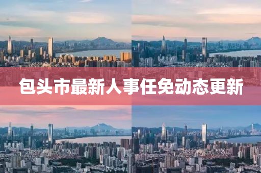 包頭市最新人事任免動態(tài)更新