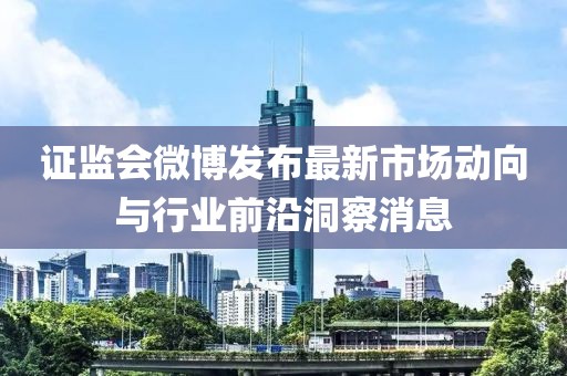證監(jiān)會微博發(fā)布最新市場動向與行業(yè)前沿洞察消息