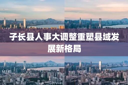 子長縣人事大調(diào)整重塑縣域發(fā)展新格局