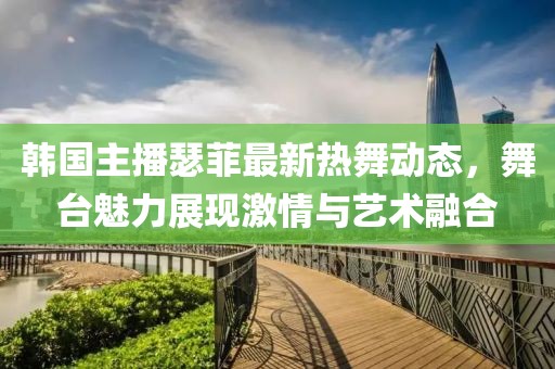 韓國主播瑟菲最新熱舞動態(tài)，舞臺魅力展現(xiàn)激情與藝術融合