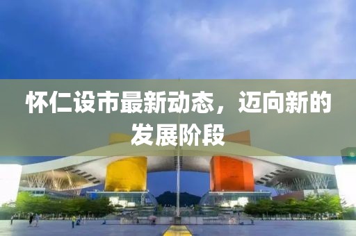 懷仁設市最新動態(tài)，邁向新的發(fā)展階段
