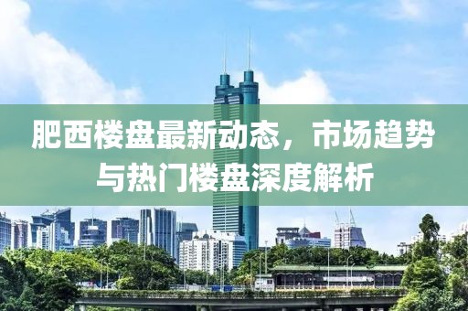 肥西樓盤最新動態(tài)，市場趨勢與熱門樓盤深度解析