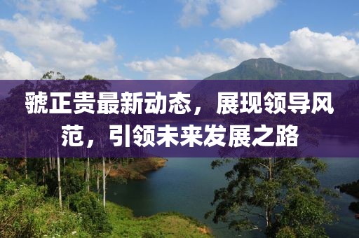 虢正貴最新動態(tài)，展現(xiàn)領(lǐng)導(dǎo)風(fēng)范，引領(lǐng)未來發(fā)展之路