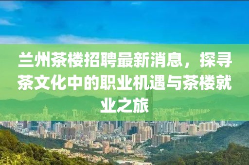 蘭州茶樓招聘最新消息，探尋茶文化中的職業(yè)機(jī)遇與茶樓就業(yè)之旅