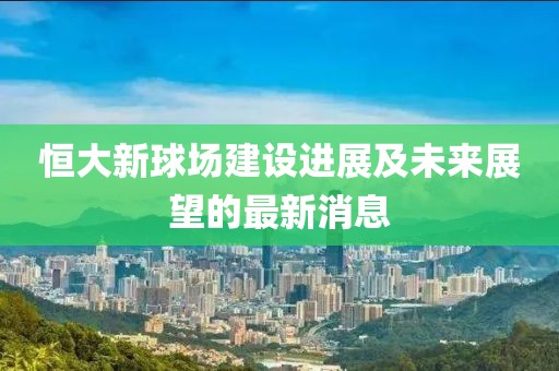 恒大新球場(chǎng)建設(shè)進(jìn)展及未來(lái)展望的最新消息