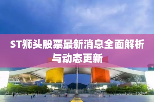 ST獅頭股票最新消息全面解析與動態(tài)更新