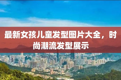 最新女孩兒童發(fā)型圖片大全，時(shí)尚潮流發(fā)型展示