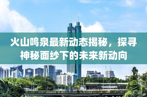 火山鳴泉最新動態(tài)揭秘，探尋神秘面紗下的未來新動向