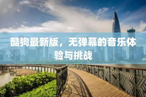 酷狗最新版，無彈幕的音樂體驗與挑戰(zhàn)