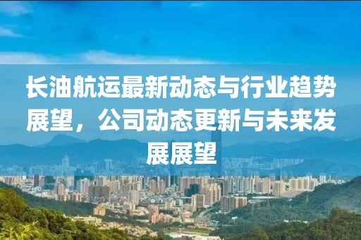 長(zhǎng)油航運(yùn)最新動(dòng)態(tài)與行業(yè)趨勢(shì)展望，公司動(dòng)態(tài)更新與未來(lái)發(fā)展展望