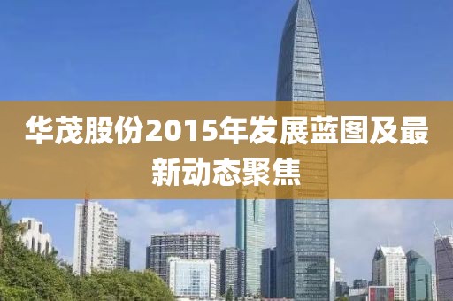 華茂股份2015年發(fā)展藍圖及最新動態(tài)聚焦