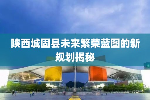 陜西城固縣未來繁榮藍(lán)圖的新規(guī)劃揭秘