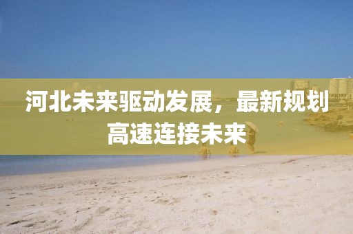 河北未來驅(qū)動發(fā)展，最新規(guī)劃高速連接未來
