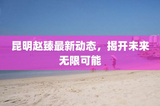昆明趙臻最新動(dòng)態(tài)，揭開未來無限可能