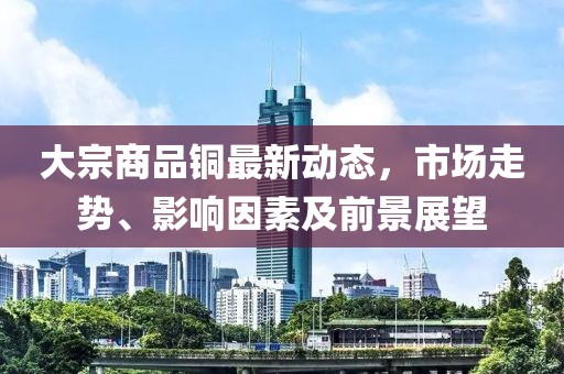 大宗商品銅最新動(dòng)態(tài)，市場(chǎng)走勢(shì)、影響因素及前景展望