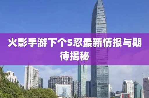 火影手游下個(gè)S忍最新情報(bào)與期待揭秘