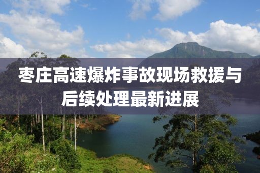 棗莊高速爆炸事故現(xiàn)場救援與后續(xù)處理最新進展