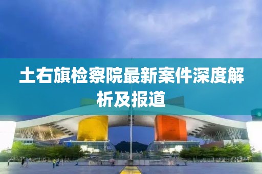 土右旗檢察院最新案件深度解析及報道