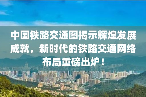 中國(guó)鐵路交通圖揭示輝煌發(fā)展成就，新時(shí)代的鐵路交通網(wǎng)絡(luò)布局重磅出爐！